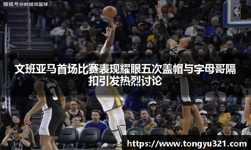文班亚马首场比赛表现耀眼五次盖帽与字母哥隔扣引发热烈讨论
